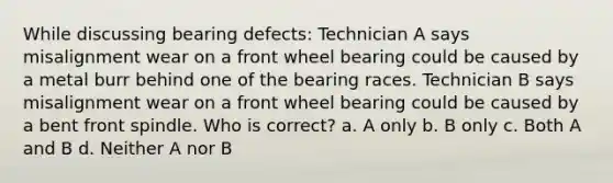 While discussing bearing defects: Technician A says misalignment wear on a front wheel bearing could be caused by a metal burr behind one of the bearing races. Technician B says misalignment wear on a front wheel bearing could be caused by a bent front spindle. Who is correct? a. A only b. B only c. Both A and B d. Neither A nor B