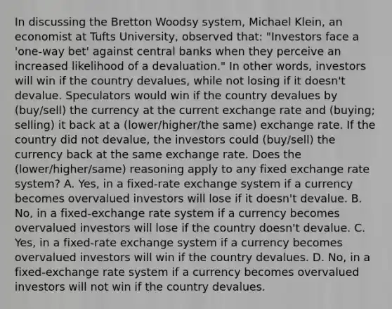 In discussing the Bretton Woodsy​ system, Michael​ Klein, an economist at Tufts​ University, observed​ that: "Investors face a​ 'one-way bet' against central banks when they perceive an increased likelihood of a devaluation." In other​ words, investors will win if the country​ devalues, while not losing if it​ doesn't devalue. Speculators would win if the country devalues by (buy/sell) the currency at the current exchange rate and (buying; selling) it back at a (lower/higher/the same) exchange rate. If the country did not​ devalue, the investors could (buy/sell) the currency back at the same exchange rate. Does the (lower/higher/same) reasoning apply to any fixed exchange rate​ system? A. ​Yes, in a​ fixed-rate exchange system if a currency becomes overvalued investors will lose if it​ doesn't devalue. B. ​No, in a​ fixed-exchange rate system if a currency becomes overvalued investors will lose if the country​ doesn't devalue. C. ​Yes, in a​ fixed-rate exchange system if a currency becomes overvalued investors will win if the country devalues. D. ​No, in a​ fixed-exchange rate system if a currency becomes overvalued investors will not win if the country devalues.