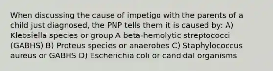 When discussing the cause of impetigo with the parents of a child just diagnosed, the PNP tells them it is caused by: A) Klebsiella species or group A beta-hemolytic streptococci (GABHS) B) Proteus species or anaerobes C) Staphylococcus aureus or GABHS D) Escherichia coli or candidal organisms