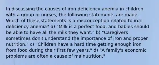 In discussing the causes of iron deficiency anemia in children with a group of nurses, the following statements are made. Which of these statements is a misconception related to iron deficiency anemia? a) "Milk is a perfect food, and babies should be able to have all the milk they want." b) "Caregivers sometimes don't understand the importance of iron and proper nutrition." c) "Children have a hard time getting enough iron from food during their first few years." d) "A family's economic problems are often a cause of malnutrition."