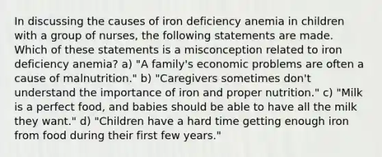 In discussing the causes of iron deficiency anemia in children with a group of nurses, the following statements are made. Which of these statements is a misconception related to iron deficiency anemia? a) "A family's economic problems are often a cause of malnutrition." b) "Caregivers sometimes don't understand the importance of iron and proper nutrition." c) "Milk is a perfect food, and babies should be able to have all the milk they want." d) "Children have a hard time getting enough iron from food during their first few years."