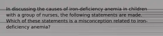 In discussing the causes of iron-deficiency anemia in children with a group of nurses, the following statements are made. Which of these statements is a misconception related to iron-deficiency anemia?