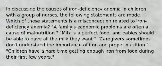 In discussing the causes of iron-deficiency anemia in children with a group of nurses, the following statements are made. Which of these statements is a misconception related to iron-deficiency anemia? "A family's economic problems are often a cause of malnutrition." "Milk is a perfect food, and babies should be able to have all the milk they want." "Caregivers sometimes don't understand the importance of iron and proper nutrition." "Children have a hard time getting enough iron from food during their first few years."