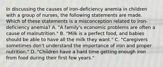 In discussing the causes of iron-deficiency anemia in children with a group of nurses, the following statements are made. Which of these statements is a misconception related to iron-deficiency anemia? A. "A family's economic problems are often a cause of malnutrition." B. "Milk is a perfect food, and babies should be able to have all the milk they want." C. "Caregivers sometimes don't understand the importance of iron and proper nutrition." D. "Children have a hard time getting enough iron from food during their first few years."