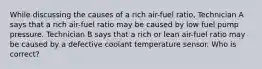 While discussing the causes of a rich air-fuel ratio, Technician A says that a rich air-fuel ratio may be caused by low fuel pump pressure. Technician B says that a rich or lean air-fuel ratio may be caused by a defective coolant temperature sensor. Who is correct?