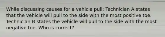 While discussing causes for a vehicle pull: Technician A states that the vehicle will pull to the side with the most positive toe. Technician B states the vehicle will pull to the side with the most negative toe. Who is correct?