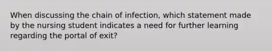 When discussing the chain of infection, which statement made by the nursing student indicates a need for further learning regarding the portal of exit?