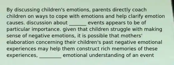 By discussing children's emotions, parents directly coach children on ways to cope with emotions and help clarify emotion causes. discussion about _______ events appears to be of particular importance. given that children struggle with making sense of negative emotions, it is possible that mothers' elaboration concerning their children's past negative emotional experiences may help them construct rich memories of these experiences, _________ emotional understanding of an event