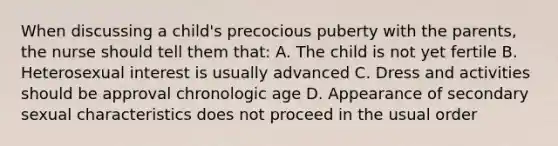 When discussing a child's precocious puberty with the parents, the nurse should tell them that: A. The child is not yet fertile B. Heterosexual interest is usually advanced C. Dress and activities should be approval chronologic age D. Appearance of secondary sexual characteristics does not proceed in the usual order