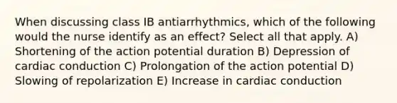 When discussing class IB antiarrhythmics, which of the following would the nurse identify as an effect? Select all that apply. A) Shortening of the action potential duration B) Depression of cardiac conduction C) Prolongation of the action potential D) Slowing of repolarization E) Increase in cardiac conduction