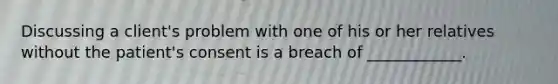 Discussing a client's problem with one of his or her relatives without the patient's consent is a breach of ____________.