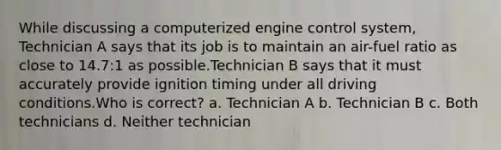 While discussing a computerized engine control system, Technician A says that its job is to maintain an air-fuel ratio as close to 14.7:1 as possible.Technician B says that it must accurately provide ignition timing under all driving conditions.Who is correct? a. Technician A b. Technician B c. Both technicians d. Neither technician