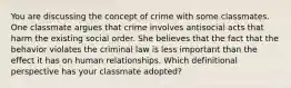 You are discussing the concept of crime with some classmates. One classmate argues that crime involves antisocial acts that harm the existing social order. She believes that the fact that the behavior violates the criminal law is less important than the effect it has on human relationships. Which definitional perspective has your classmate adopted?