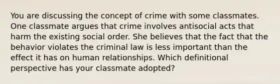 You are discussing the concept of crime with some classmates. One classmate argues that crime involves antisocial acts that harm the existing social order. She believes that the fact that the behavior violates the criminal law is less important than the effect it has on human relationships. Which definitional perspective has your classmate adopted?