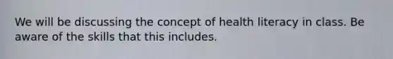 We will be discussing the concept of health literacy in class. Be aware of the skills that this includes.