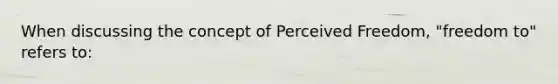 When discussing the concept of Perceived Freedom, "freedom to" refers to: