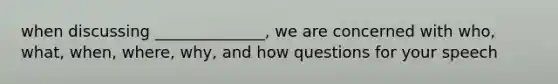 when discussing ______________, we are concerned with who, what, when, where, why, and how questions for your speech