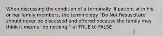 When discussing the condition of a terminally ill patient with his or her family members, the terminology "Do Not Resuscitate" should never be discussed and offered because the family may think it means "do nothing." a) TRUE b) FALSE