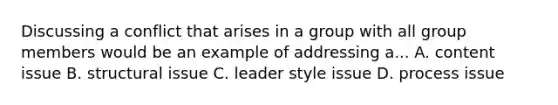 Discussing a conflict that arises in a group with all group members would be an example of addressing a... A. content issue B. structural issue C. leader style issue D. process issue