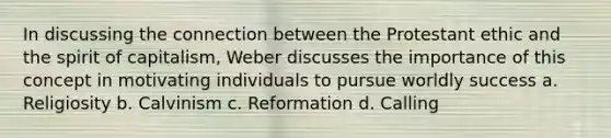 In discussing the connection between the Protestant ethic and the spirit of capitalism, Weber discusses the importance of this concept in motivating individuals to pursue worldly success a. Religiosity b. Calvinism c. Reformation d. Calling