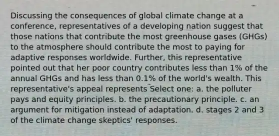 Discussing the consequences of global climate change at a conference, representatives of a developing nation suggest that those nations that contribute the most greenhouse gases (GHGs) to the atmosphere should contribute the most to paying for adaptive responses worldwide. Further, this representative pointed out that her poor country contributes less than 1% of the annual GHGs and has less than 0.1% of the world's wealth. This representative's appeal represents Select one: a. the polluter pays and equity principles. b. the precautionary principle. c. an argument for mitigation instead of adaptation. d. stages 2 and 3 of the climate change skeptics' responses.