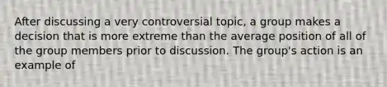 After discussing a very controversial topic, a group makes a decision that is more extreme than the average position of all of the group members prior to discussion. The group's action is an example of