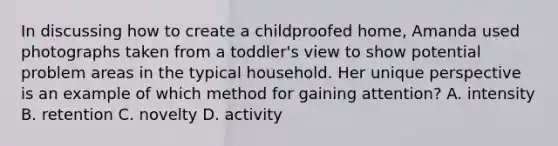 In discussing how to create a childproofed home, Amanda used photographs taken from a toddler's view to show potential problem areas in the typical household. Her unique perspective is an example of which method for gaining attention? A. intensity B. retention C. novelty D. activity