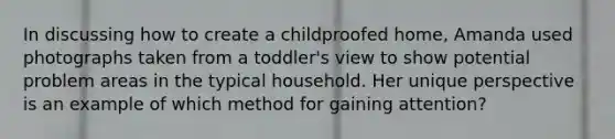 In discussing how to create a childproofed home, Amanda used photographs taken from a toddler's view to show potential problem areas in the typical household. Her unique perspective is an example of which method for gaining attention?