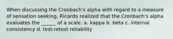 When discussing the Cronbach's alpha with regard to a measure of sensation seeking, Ricardo realized that the Cronbach's alpha evaluates the ______ of a scale. a. kappa b. beta c. internal consistency d. test-retest reliability