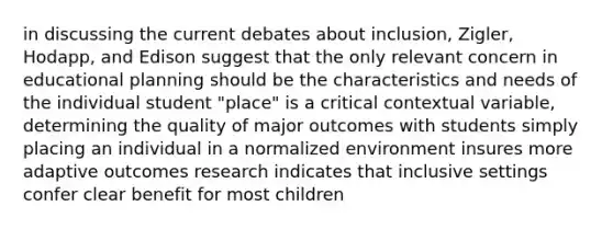 in discussing the current debates about inclusion, Zigler, Hodapp, and Edison suggest that the only relevant concern in educational planning should be the characteristics and needs of the individual student "place" is a critical contextual variable, determining the quality of major outcomes with students simply placing an individual in a normalized environment insures more adaptive outcomes research indicates that inclusive settings confer clear benefit for most children