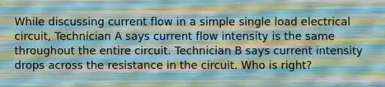 While discussing current flow in a simple single load electrical circuit, Technician A says current flow intensity is the same throughout the entire circuit. Technician B says current intensity drops across the resistance in the circuit. Who is right?