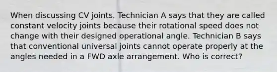 When discussing CV joints. Technician A says that they are called constant velocity joints because their rotational speed does not change with their designed operational angle. Technician B says that conventional universal joints cannot operate properly at the angles needed in a FWD axle arrangement. Who is correct?