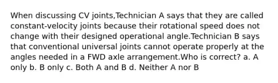 When discussing CV joints,Technician A says that they are called constant-velocity joints because their rotational speed does not change with their designed operational angle.Technician B says that conventional universal joints cannot operate properly at the angles needed in a FWD axle arrangement.Who is correct? a. A only b. B only c. Both A and B d. Neither A nor B