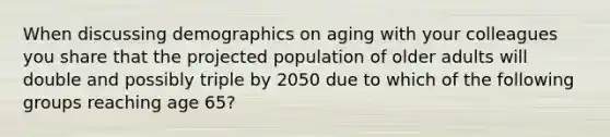 When discussing demographics on aging with your colleagues you share that the projected population of older adults will double and possibly triple by 2050 due to which of the following groups reaching age 65?