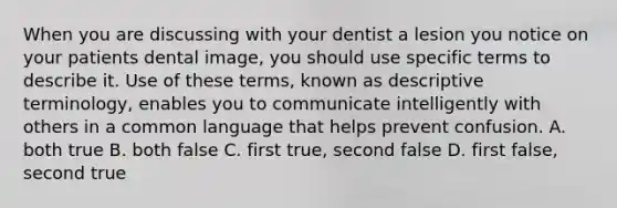 When you are discussing with your dentist a lesion you notice on your patients dental image, you should use specific terms to describe it. Use of these terms, known as descriptive terminology, enables you to communicate intelligently with others in a common language that helps prevent confusion. A. both true B. both false C. first true, second false D. first false, second true