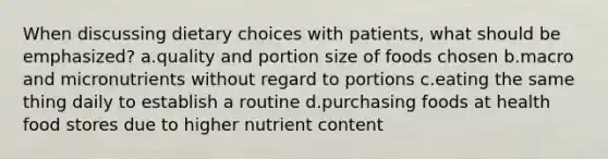 When discussing dietary choices with patients, what should be emphasized? a.quality and portion size of foods chosen b.macro and micronutrients without regard to portions c.eating the same thing daily to establish a routine d.purchasing foods at health food stores due to higher nutrient content