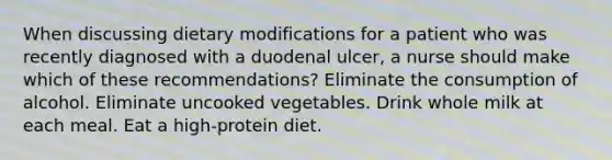 When discussing dietary modifications for a patient who was recently diagnosed with a duodenal ulcer, a nurse should make which of these recommendations? Eliminate the consumption of alcohol. Eliminate uncooked vegetables. Drink whole milk at each meal. Eat a high-protein diet.