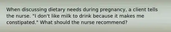 When discussing dietary needs during pregnancy, a client tells the nurse. "I don't like milk to drink because it makes me constipated." What should the nurse recommend?