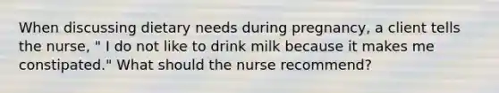 When discussing dietary needs during pregnancy, a client tells the nurse, " I do not like to drink milk because it makes me constipated." What should the nurse recommend?