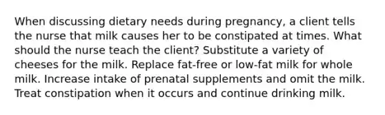 When discussing dietary needs during pregnancy, a client tells the nurse that milk causes her to be constipated at times. What should the nurse teach the client? Substitute a variety of cheeses for the milk. Replace fat-free or low-fat milk for whole milk. Increase intake of prenatal supplements and omit the milk. Treat constipation when it occurs and continue drinking milk.