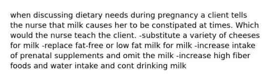 when discussing dietary needs during pregnancy a client tells the nurse that milk causes her to be constipated at times. Which would the nurse teach the client. -substitute a variety of cheeses for milk -replace fat-free or low fat milk for milk -increase intake of prenatal supplements and omit the milk -increase high fiber foods and water intake and cont drinking milk