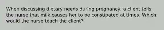 When discussing dietary needs during pregnancy, a client tells the nurse that milk causes her to be constipated at times. Which would the nurse teach the client?