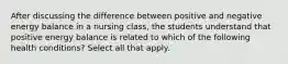 After discussing the difference between positive and negative energy balance in a nursing class, the students understand that positive energy balance is related to which of the following health conditions? Select all that apply.