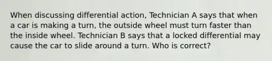 When discussing differential action, Technician A says that when a car is making a turn, the outside wheel must turn faster than the inside wheel. Technician B says that a locked differential may cause the car to slide around a turn. Who is correct?