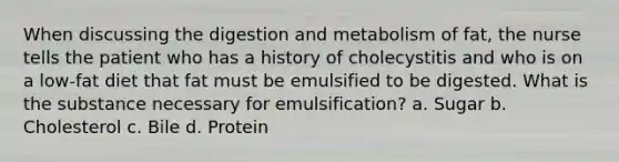 When discussing the digestion and metabolism of fat, the nurse tells the patient who has a history of cholecystitis and who is on a low-fat diet that fat must be emulsified to be digested. What is the substance necessary for emulsification? a. Sugar b. Cholesterol c. Bile d. Protein