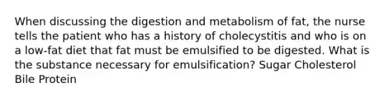 When discussing the digestion and metabolism of fat, the nurse tells the patient who has a history of cholecystitis and who is on a low-fat diet that fat must be emulsified to be digested. What is the substance necessary for emulsification? Sugar Cholesterol Bile Protein