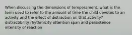 When discussing the dimensions of temperament, what is the term used to refer to the amount of time the child devotes to an activity and the effect of distraction on that activity? distractibility rhythmicity attention span and persistence intensity of reaction