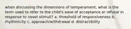 when discussing the dimensions of temperament, what is the term used to refer to the child's ease of acceptance or refusal in response to novel stimuli? a. threshold of responsiveness b. rhythmicity c. approach/withdrawal d. distractibility