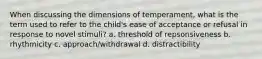 When discussing the dimensions of temperament, what is the term used to refer to the child's ease of acceptance or refusal in response to novel stimuli? a. threshold of repsonsiveness b. rhythmicity c. approach/withdrawal d. distractibility