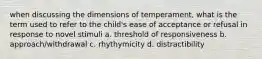 when discussing the dimensions of temperament, what is the term used to refer to the child's ease of acceptance or refusal in response to novel stimuli a. threshold of responsiveness b. approach/withdrawal c. rhythymicity d. distractibility